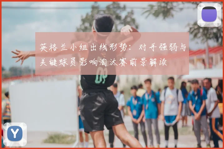 英格兰小组出线形势：对手强弱与关键球员影响淘汰赛前景解读