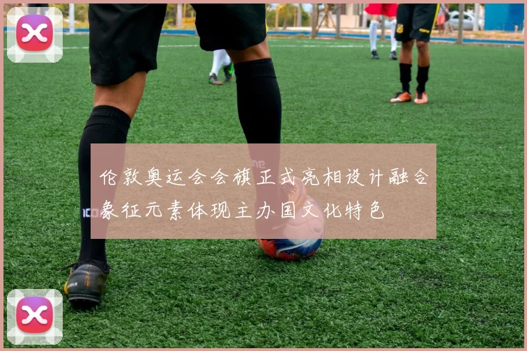 伦敦奥运会会旗正式亮相设计融合象征元素体现主办国文化特色