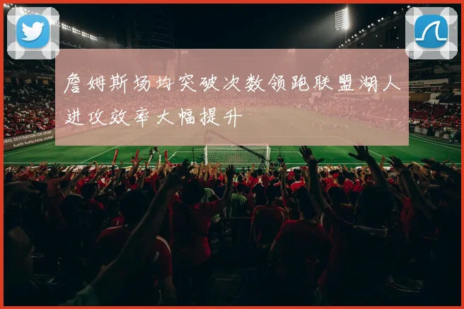 詹姆斯场均突破次数领跑联盟湖人进攻效率大幅提升