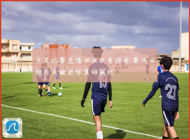 女足比赛直播回放收看指南 赛况回顾与关键进球集锦解析