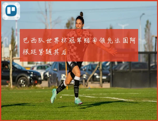 巴西队世界杯冠军赔率领先法国阿根廷紧随其后