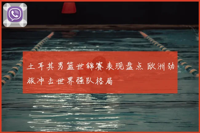 土耳其男篮世锦赛表现盘点 欧洲劲旅冲击世界强队格局