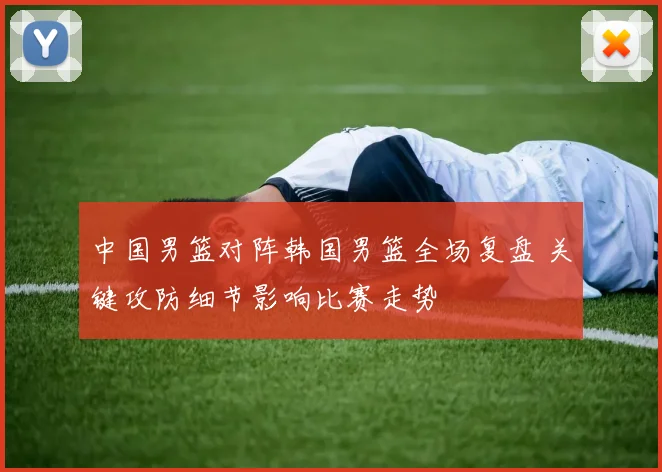 中国男篮对阵韩国男篮全场复盘 关键攻防细节影响比赛走势