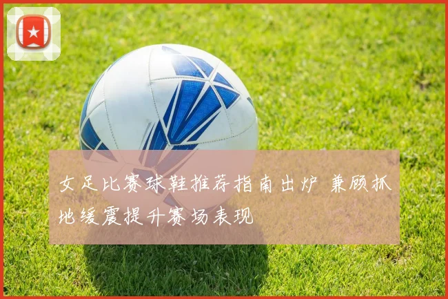 女足比赛球鞋推荐指南出炉 兼顾抓地缓震提升赛场表现