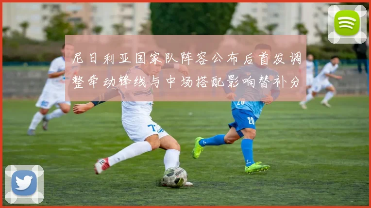 尼日利亚国家队阵容公布后首发调整牵动锋线与中场搭配影响替补分工