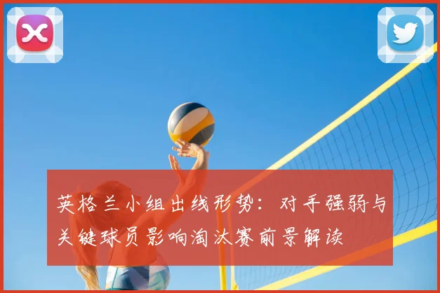 英格兰小组出线形势：对手强弱与关键球员影响淘汰赛前景解读