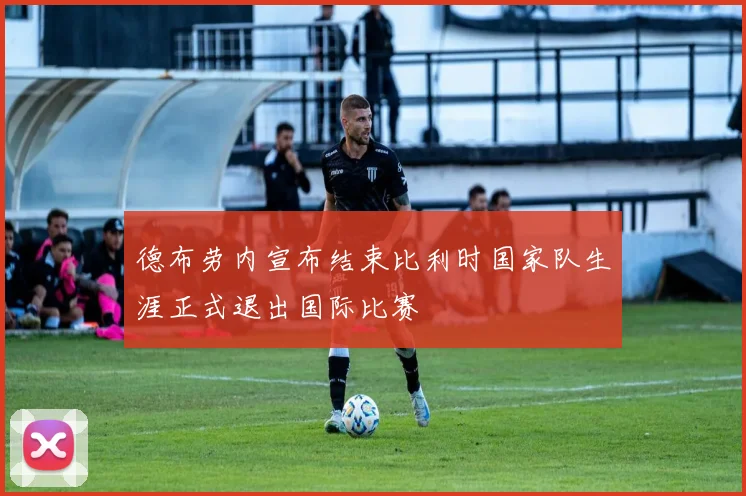 德布劳内宣布结束比利时国家队生涯正式退出国际比赛