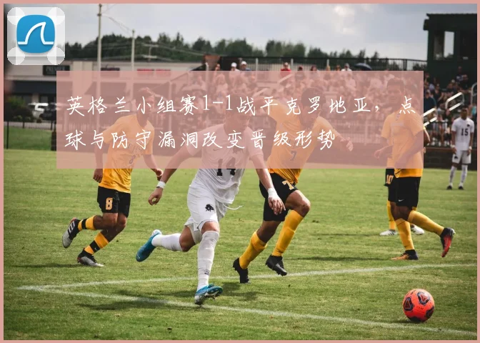 英格兰小组赛1-1战平克罗地亚，点球与防守漏洞改变晋级形势