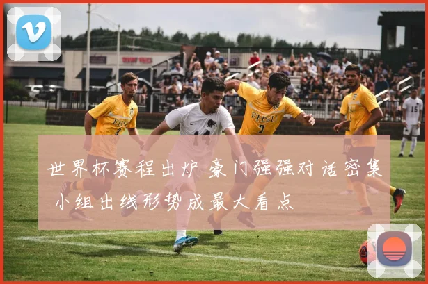 世界杯赛程出炉 豪门强强对话密集 小组出线形势成最大看点