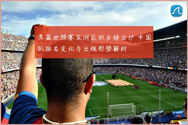 男篮世预赛亚洲区积分榜出炉 中国队排名变化与出线形势解析