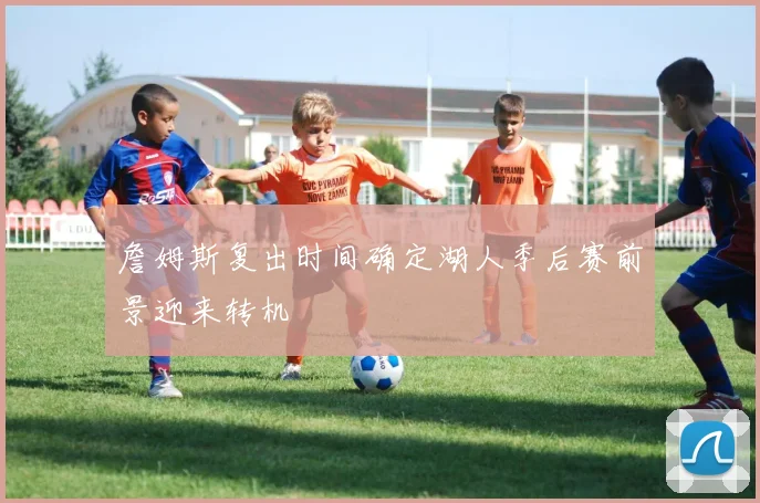 詹姆斯复出时间确定湖人季后赛前景迎来转机