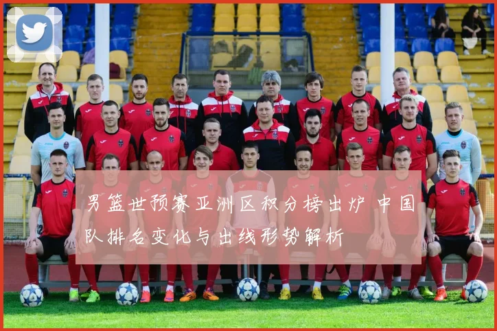 男篮世预赛亚洲区积分榜出炉 中国队排名变化与出线形势解析