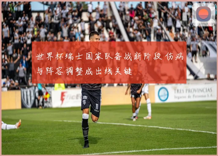 世界杯瑞士国家队备战新阶段 伤病与阵容调整成出线关键