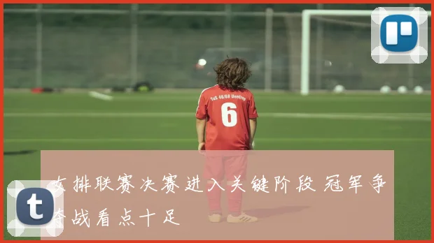 女排联赛决赛进入关键阶段 冠军争夺战看点十足