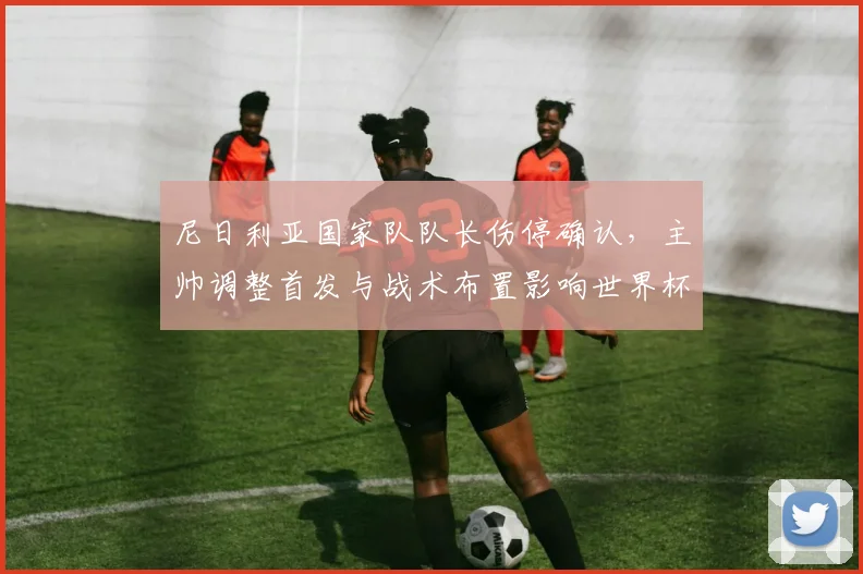 尼日利亚国家队队长伤停确认，主帅调整首发与战术布置影响世界杯备战