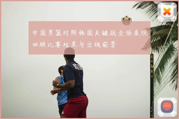 中国男篮对阵韩国关键战全场表现回顾比赛结果与出线前景