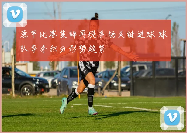 意甲比赛集锦再现多场关键进球 球队争夺积分形势趋紧