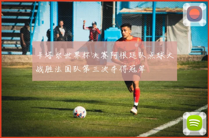 卡塔尔世界杯决赛阿根廷队点球大战胜法国队第三次夺得冠军