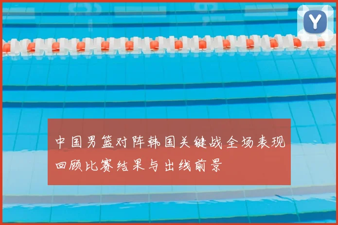 中国男篮对阵韩国关键战全场表现回顾比赛结果与出线前景