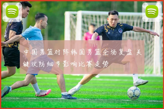 中国男篮对阵韩国男篮全场复盘 关键攻防细节影响比赛走势