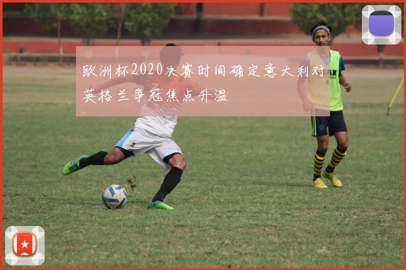 欧洲杯2020决赛时间确定意大利对英格兰争冠焦点升温