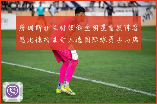 詹姆斯杜兰特领衔全明星首发阵容恩比德约基奇入选国际球员占七席