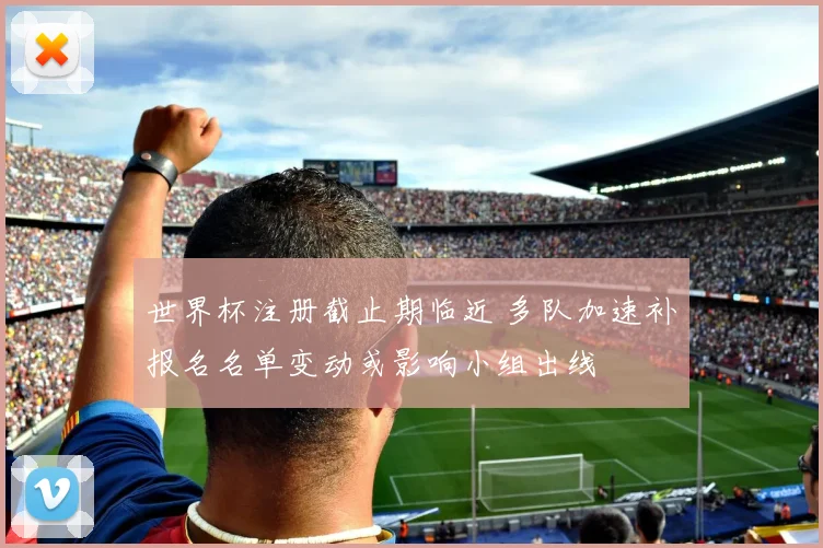 世界杯注册截止期临近 多队加速补报名名单变动或影响小组出线