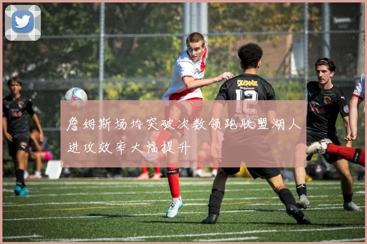 詹姆斯场均突破次数领跑联盟湖人进攻效率大幅提升