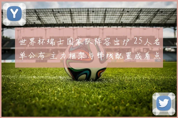 世界杯瑞士国家队阵容出炉 25人名单公布 主力框架与锋线配置成看点